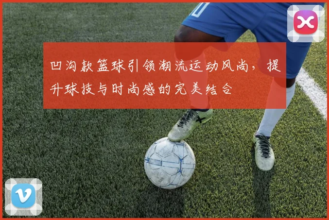 凹沟款篮球引领潮流运动风尚，提升球技与时尚感的完美结合