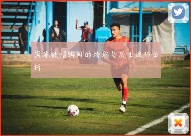 篮球被帽瞬间的精彩与反击技巧分析