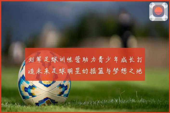 刘军足球训练营助力青少年成长打造未来足球明星的摇篮与梦想之地