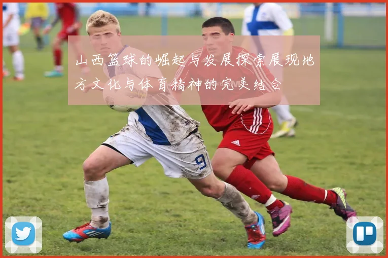山西篮球的崛起与发展探索展现地方文化与体育精神的完美结合