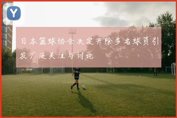 日本篮球协会决定开除多名球员引发广泛关注与讨论