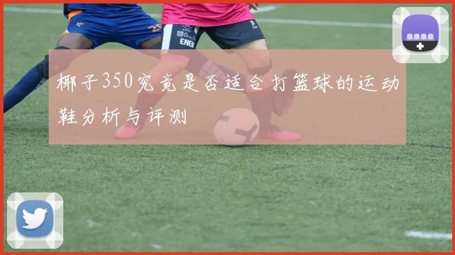 椰子350究竟是否适合打篮球的运动鞋分析与评测